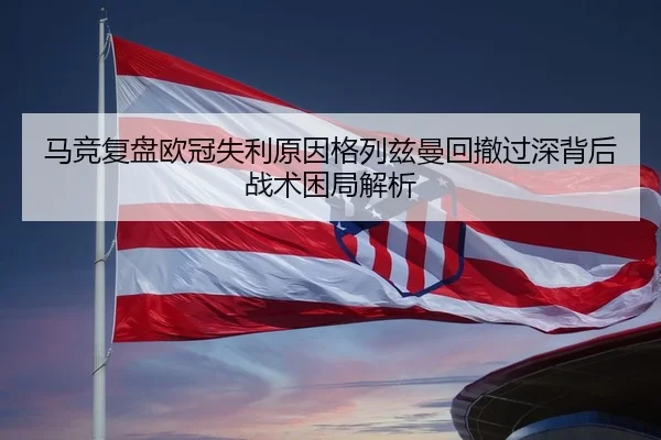 马竞复盘欧冠失利原因格列兹曼回撤过深背后战术困局解析