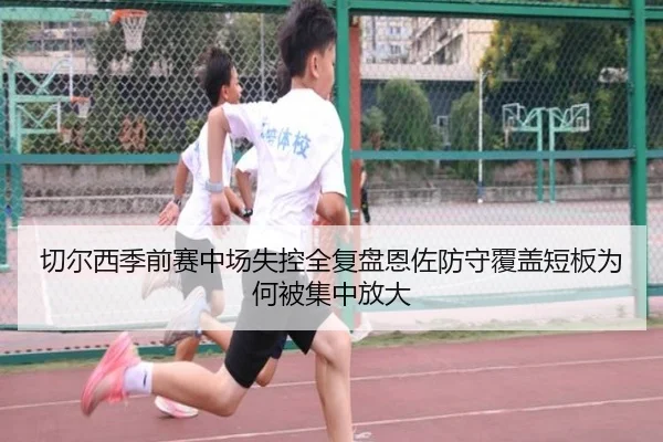 切尔西季前赛中场失控全复盘恩佐防守覆盖短板为何被集中放大