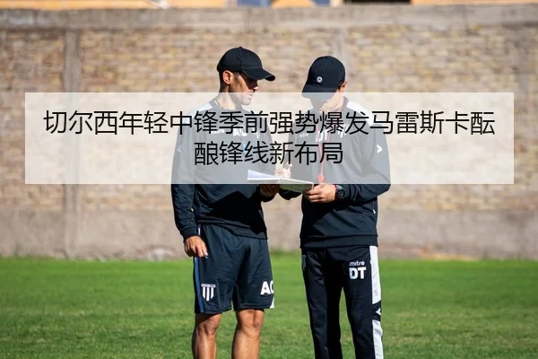 切尔西年轻中锋季前强势爆发马雷斯卡酝酿锋线新布局
